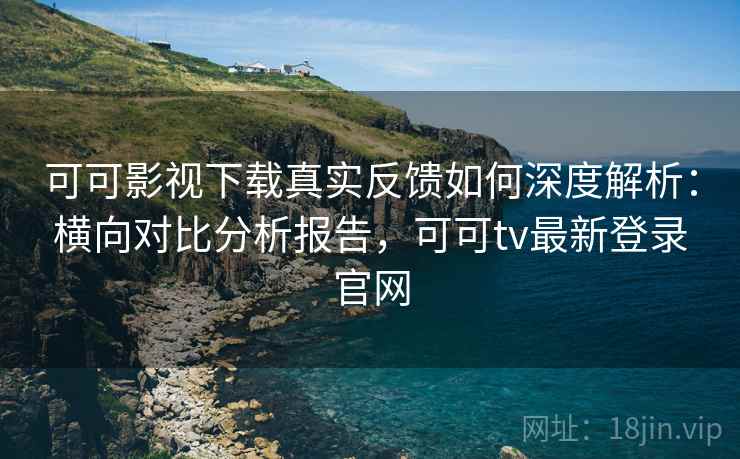 可可影视下载真实反馈如何深度解析：横向对比分析报告，可可tv最新登录官网