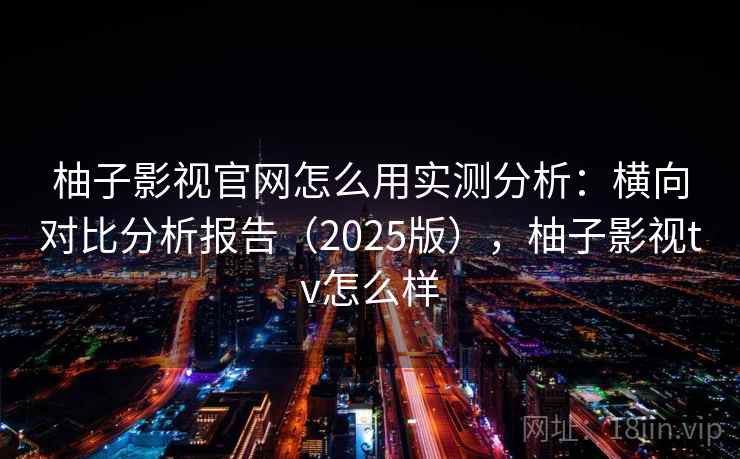 柚子影视官网怎么用实测分析：横向对比分析报告（2025版），柚子影视tv怎么样