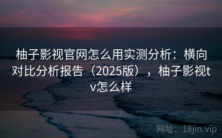 柚子影视官网怎么用实测分析：横向对比分析报告（2025版），柚子影视tv怎么样