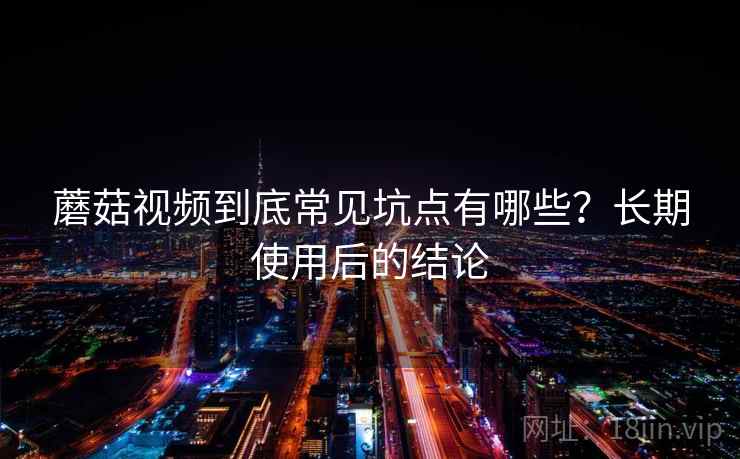蘑菇视频到底常见坑点有哪些？长期使用后的结论