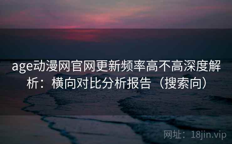 age动漫网官网更新频率高不高深度解析：横向对比分析报告（搜索向）