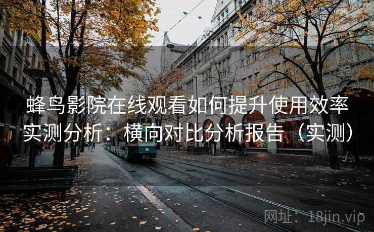 蜂鸟影院在线观看如何提升使用效率实测分析：横向对比分析报告（实测）