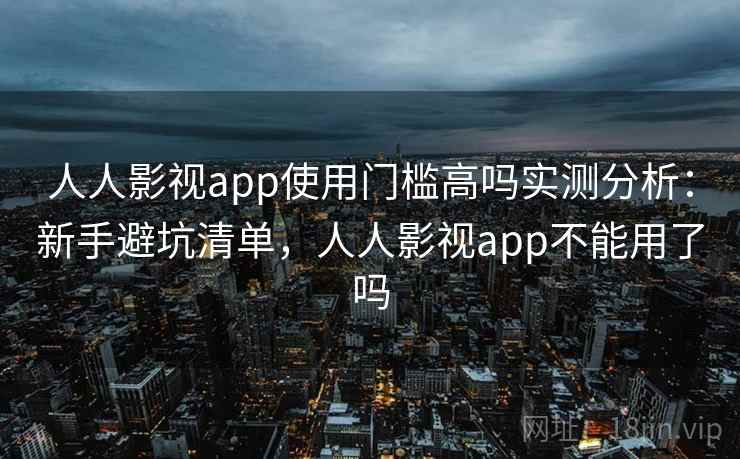 人人影视app使用门槛高吗实测分析：新手避坑清单，人人影视app不能用了吗