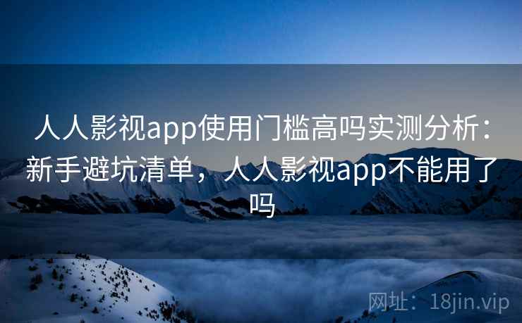人人影视app使用门槛高吗实测分析：新手避坑清单，人人影视app不能用了吗