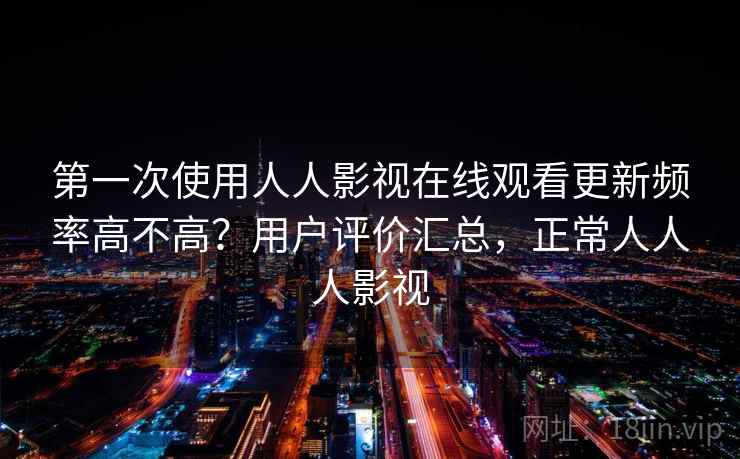 第一次使用人人影视在线观看更新频率高不高？用户评价汇总，正常人人人影视