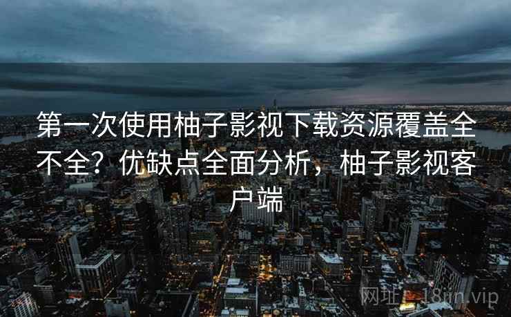 第一次使用柚子影视下载资源覆盖全不全？优缺点全面分析，柚子影视客户端