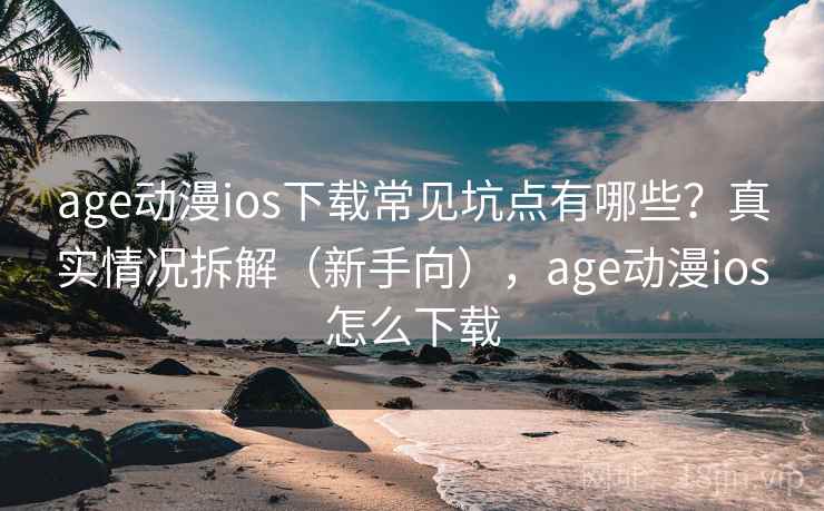 age动漫ios下载常见坑点有哪些？真实情况拆解（新手向），age动漫ios怎么下载