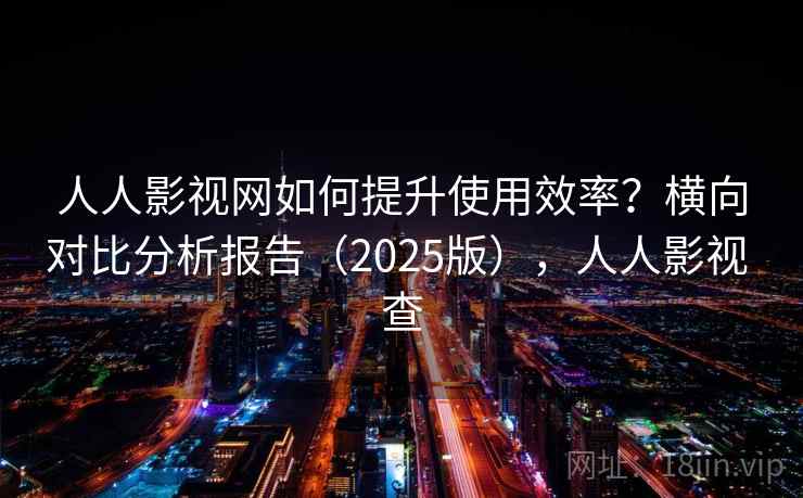 人人影视网如何提升使用效率？横向对比分析报告（2025版），人人影视 查
