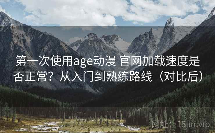 第一次使用age动漫 官网加载速度是否正常?从入门到熟练路线(对比后) 第一次使用age动漫 官网加载速度是否正常?从入门到熟练路线(对比后)