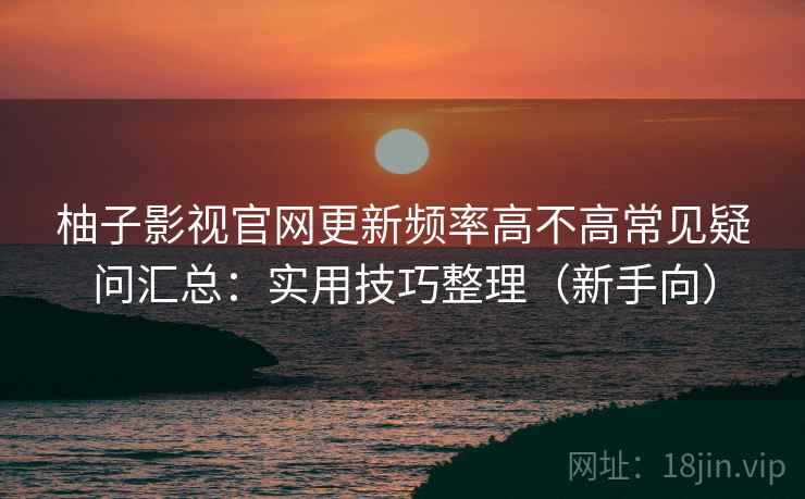 柚子影视官网更新频率高不高常见疑问汇总：实用技巧整理（新手向）
