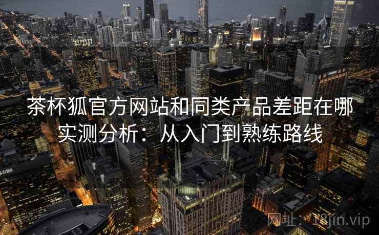 茶杯狐官方网站和同类产品差距在哪实测分析：从入门到熟练路线