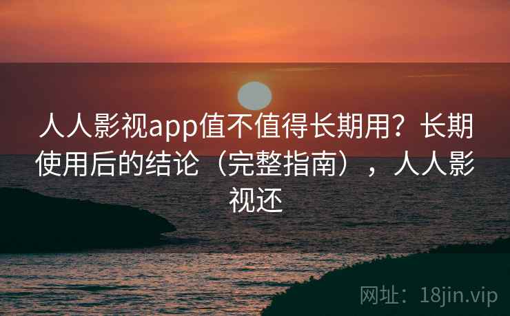 人人影视app值不值得长期用？长期使用后的结论（完整指南），人人影视还