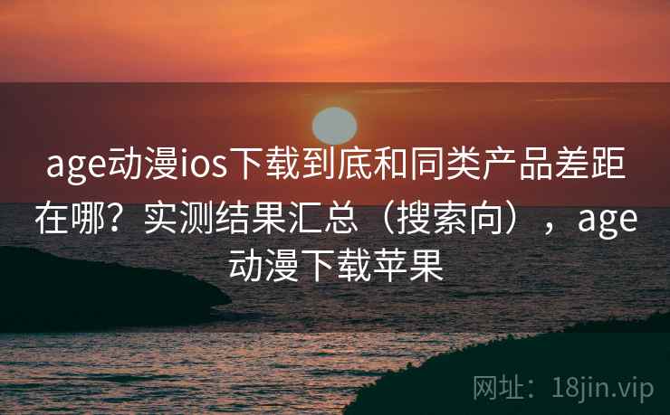 age动漫ios下载到底和同类产品差距在哪？实测结果汇总（搜索向），age动漫下载苹果