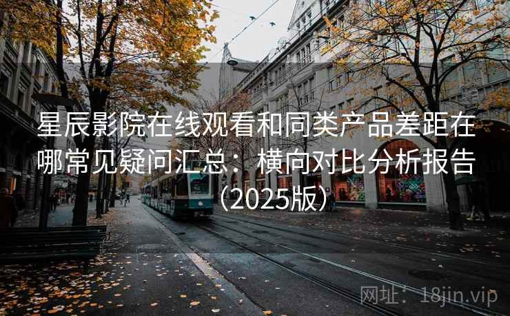 星辰影院在线观看和同类产品差距在哪常见疑问汇总：横向对比分析报告（2025版）