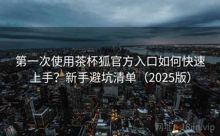第一次使用茶杯狐官方入口如何快速上手？新手避坑清单（2025版）