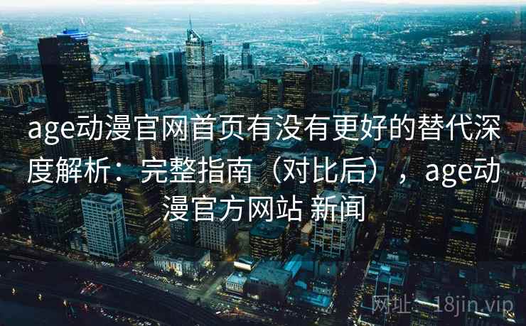 age动漫官网首页有没有更好的替代深度解析：完整指南（对比后），age动漫官方网站 新闻