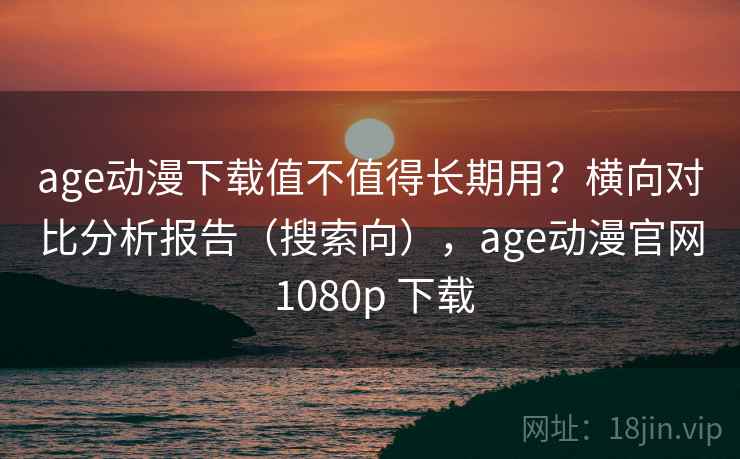 age动漫下载值不值得长期用？横向对比分析报告（搜索向），age动漫官网 1080p 下载