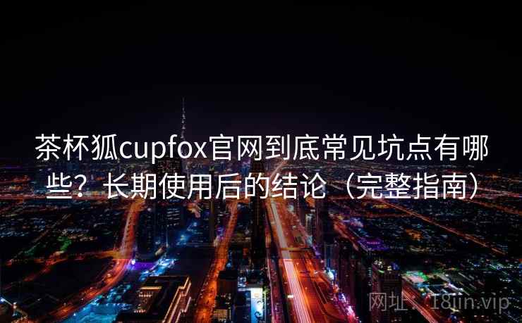 茶杯狐cupfox官网到底常见坑点有哪些？长期使用后的结论（完整指南）