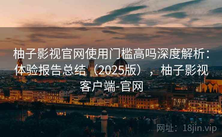 柚子影视官网使用门槛高吗深度解析：体验报告总结（2025版），柚子影视客户端-官网