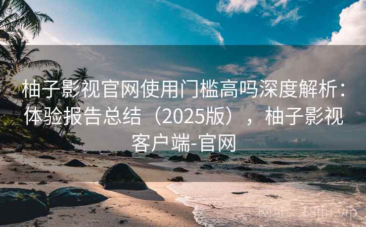 柚子影视官网使用门槛高吗深度解析：体验报告总结（2025版），柚子影视客户端-官网
