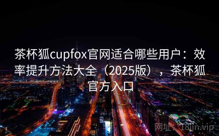 茶杯狐cupfox官网适合哪些用户：效率提升方法大全（2025版），茶杯狐官方入口