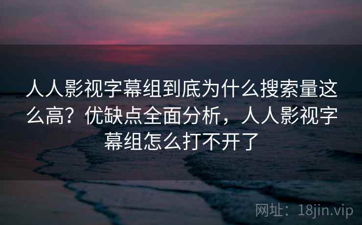 人人影视字幕组到底为什么搜索量这么高？优缺点全面分析，人人影视字幕组怎么打不开了