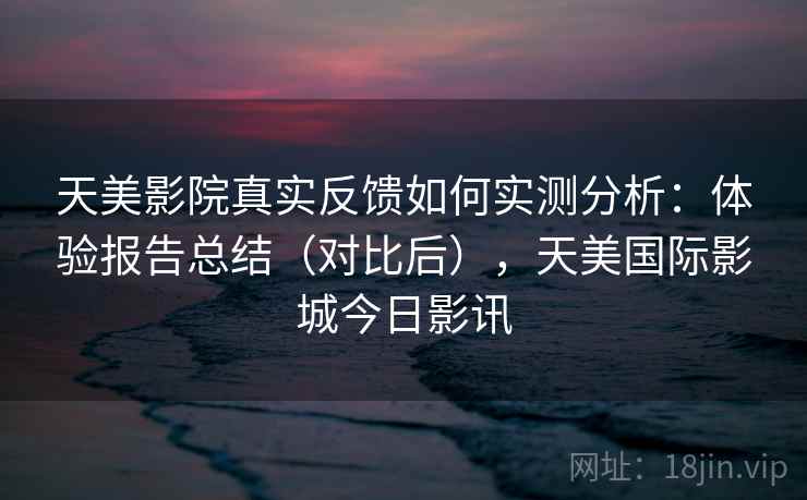 天美影院真实反馈如何实测分析：体验报告总结（对比后），天美国际影城今日影讯