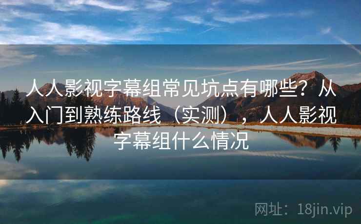 人人影视字幕组常见坑点有哪些？从入门到熟练路线（实测），人人影视字幕组什么情况