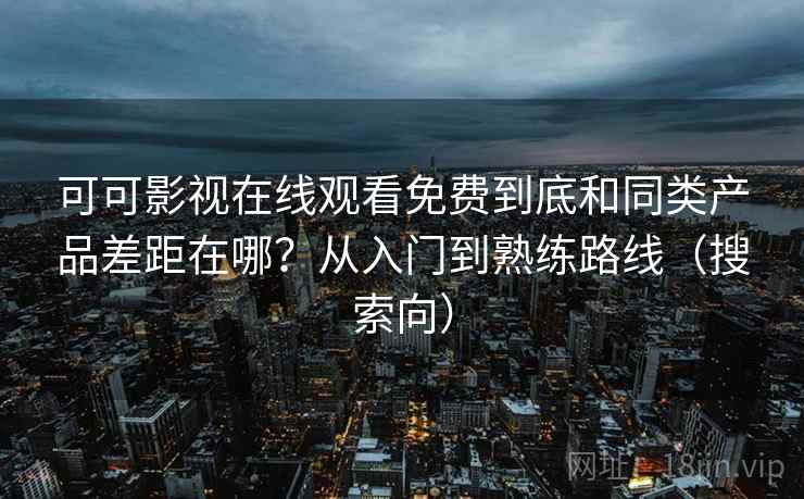 可可影视在线观看免费到底和同类产品差距在哪？从入门到熟练路线（搜索向）