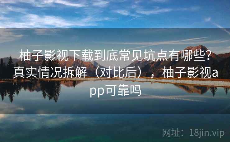 柚子影视下载到底常见坑点有哪些？真实情况拆解（对比后），柚子影视app可靠吗