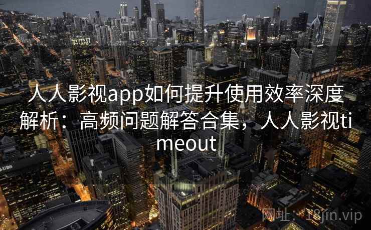 人人影视app如何提升使用效率深度解析：高频问题解答合集，人人影视timeout
