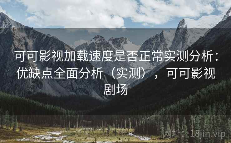 可可影视加载速度是否正常实测分析：优缺点全面分析（实测），可可影视剧场