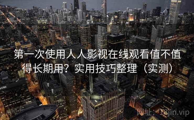 第一次使用人人影视在线观看值不值得长期用？实用技巧整理（实测）