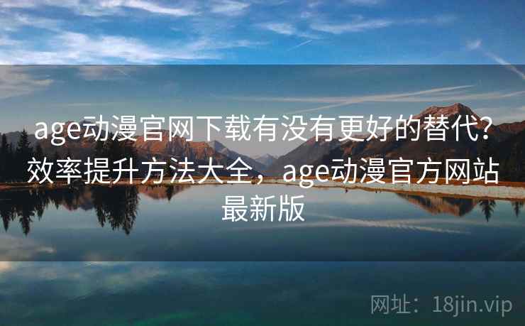 age动漫官网下载有没有更好的替代？效率提升方法大全，age动漫官方网站最新版