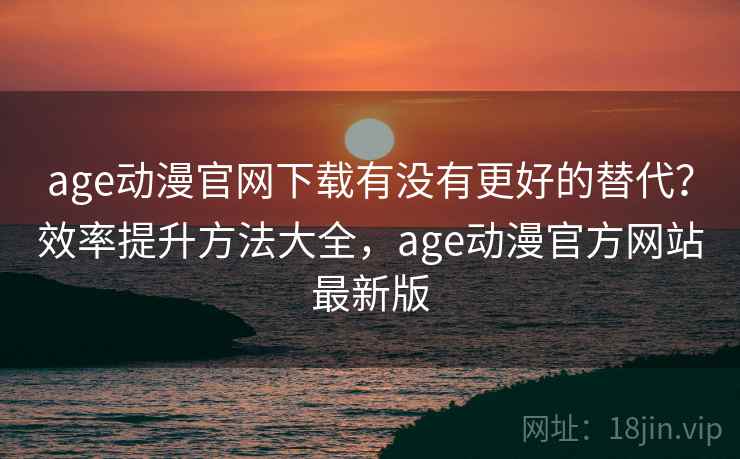age动漫官网下载有没有更好的替代？效率提升方法大全，age动漫官方网站最新版