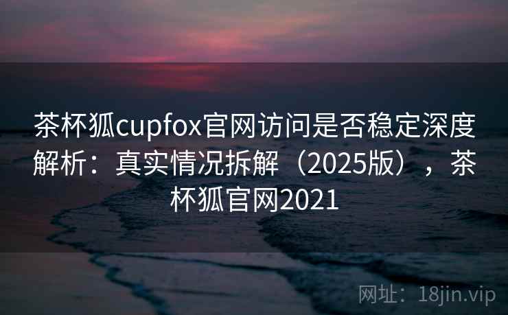 茶杯狐cupfox官网访问是否稳定深度解析：真实情况拆解（2025版），茶杯狐官网2021