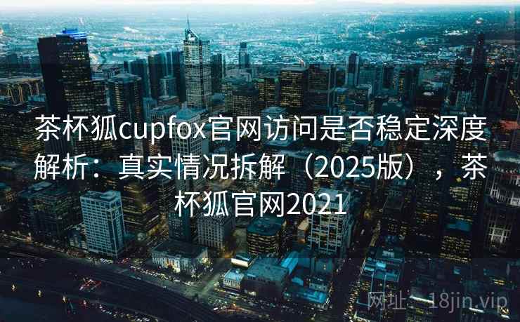 茶杯狐cupfox官网访问是否稳定深度解析：真实情况拆解（2025版），茶杯狐官网2021