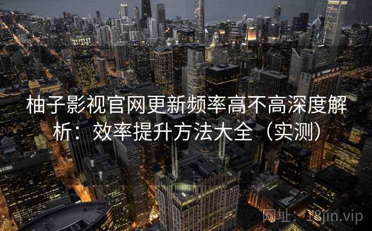 柚子影视官网更新频率高不高深度解析：效率提升方法大全（实测）