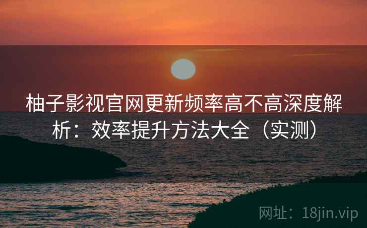 柚子影视官网更新频率高不高深度解析：效率提升方法大全（实测）