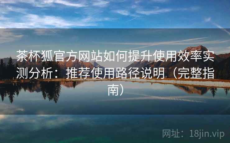 茶杯狐官方网站如何提升使用效率实测分析：推荐使用路径说明（完整指南）
