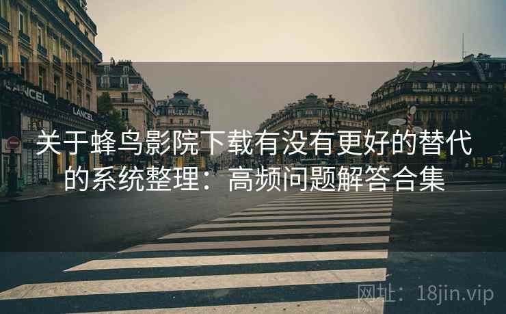 关于蜂鸟影院下载有没有更好的替代的系统整理：高频问题解答合集