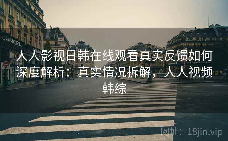 人人影视日韩在线观看真实反馈如何深度解析：真实情况拆解，人人视频韩综