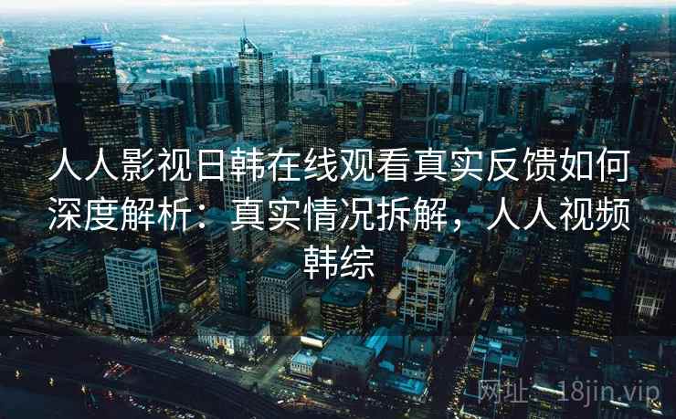 人人影视日韩在线观看真实反馈如何深度解析：真实情况拆解，人人视频韩综