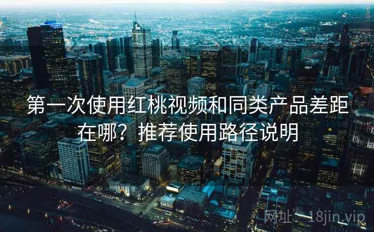 第一次使用红桃视频和同类产品差距在哪？推荐使用路径说明