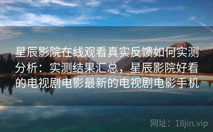 星辰影院在线观看真实反馈如何实测分析：实测结果汇总，星辰影院好看的电视剧电影最新的电视剧电影手机