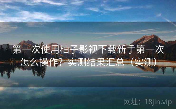 第一次使用柚子影视下载新手第一次怎么操作？实测结果汇总（实测）