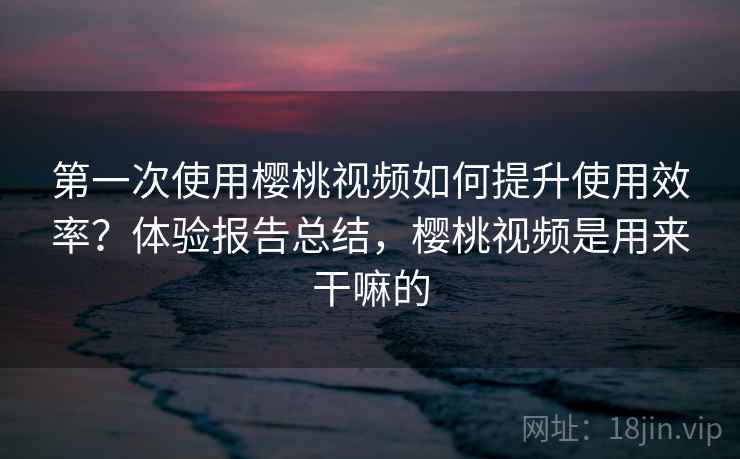第一次使用樱桃视频如何提升使用效率？体验报告总结，樱桃视频是用来干嘛的