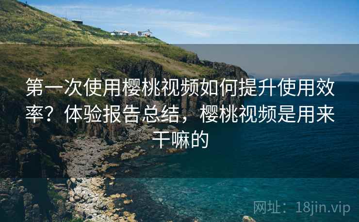 第一次使用樱桃视频如何提升使用效率？体验报告总结，樱桃视频是用来干嘛的