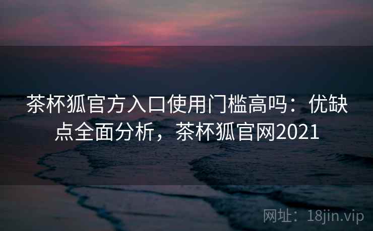 茶杯狐官方入口使用门槛高吗：优缺点全面分析，茶杯狐官网2021
