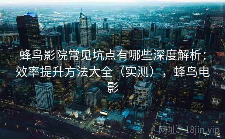蜂鸟影院常见坑点有哪些深度解析：效率提升方法大全（实测），蜂鸟电影